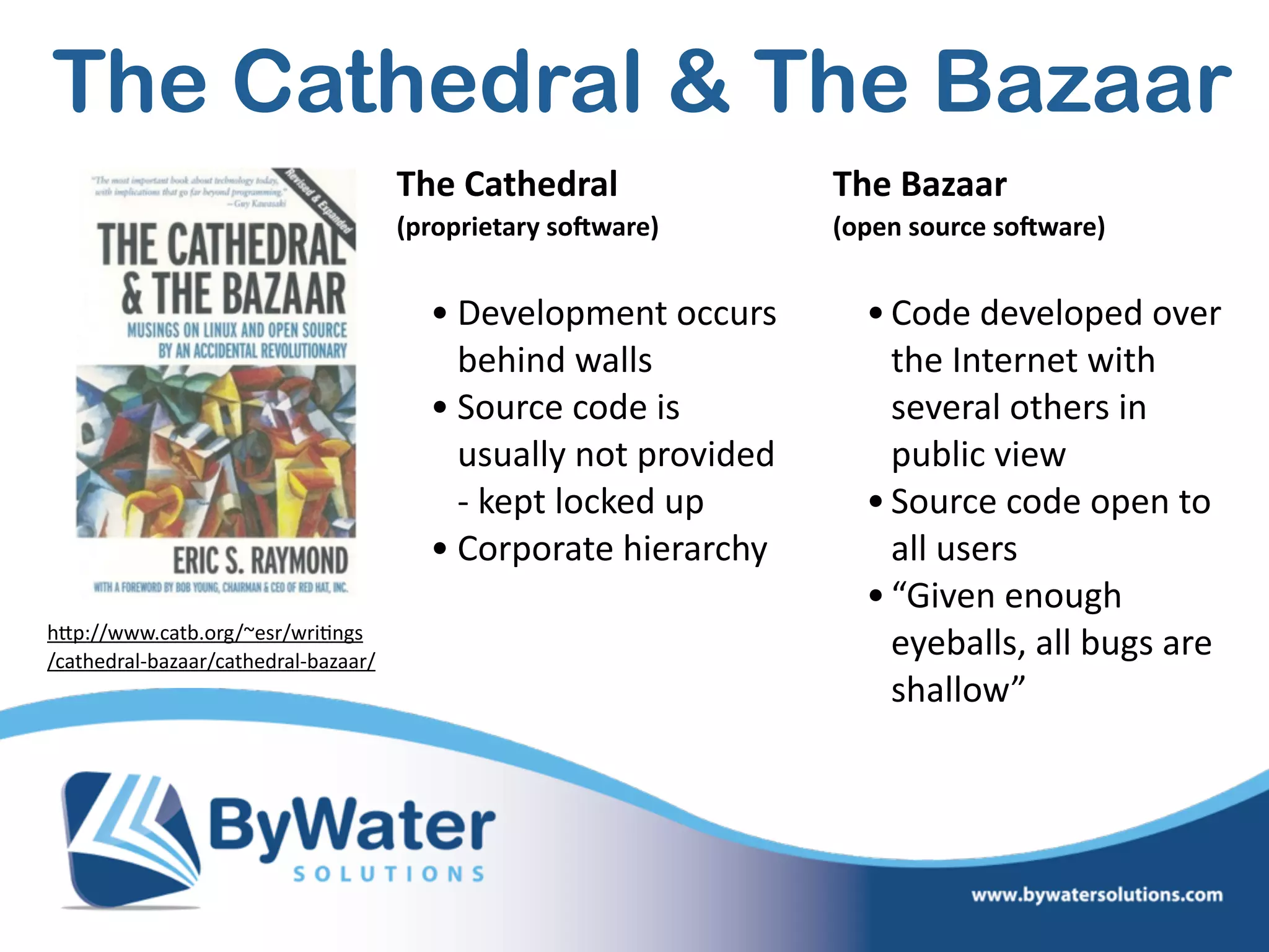 The  Cathedral    
(proprietary  so1ware)  
• Development  occurs  
behind  walls    
• Source  code  is  
usually  not  provided  
-­‐  kept  locked  up  
• Corporate  hierarchy 
The  Bazaar      
(open  source  so1ware)  
•Code  developed  over  
the  Internet  with  
several  others  in  
public  view  
•Source  code  open  to  
all  users  
•“Given  enough  
eyeballs,  all  bugs  are  
shallow”
hWp://www.catb.org/~esr/wri=ngs 
/cathedral-­‐bazaar/cathedral-­‐bazaar/
The Cathedral & The Bazaar
 