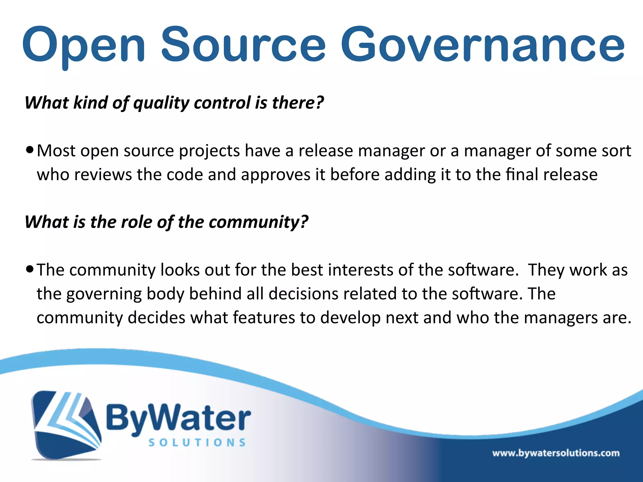 Open Source Governance
What  kind  of  quality  control  is  there? 
•Most  open  source  projects  have  a  release  manager  or  a  manager  of  some  sort  
who  reviews  the  code  and  approves  it  before  adding  it  to  the  ﬁnal  release  
What  is  the  role  of  the  community?  
•The  community  looks  out  for  the  best  interests  of  the  soSware.    They  work  as  
the  governing  body  behind  all  decisions  related  to  the  soSware.  The  
community  decides  what  features  to  develop  next  and  who  the  managers  are.      
 