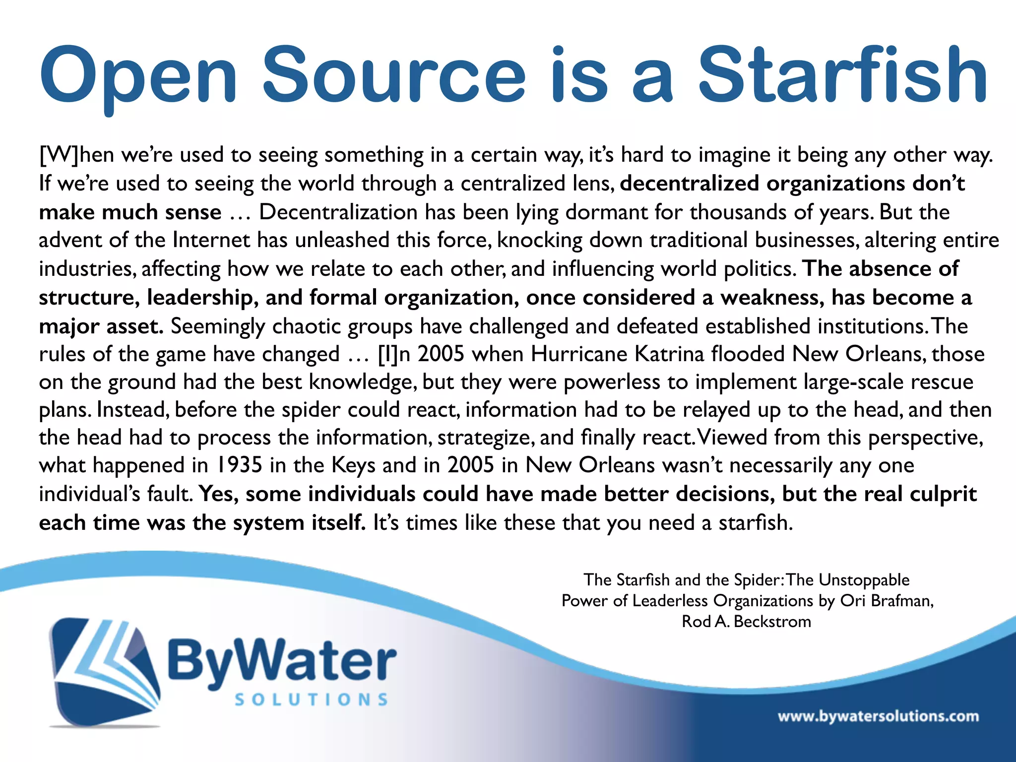 Open Source is a Starfish
[W]hen we’re used to seeing something in a certain way, it’s hard to imagine it being any other way.
If we’re used to seeing the world through a centralized lens, decentralized organizations don’t
make much sense … Decentralization has been lying dormant for thousands of years. But the
advent of the Internet has unleashed this force, knocking down traditional businesses, altering entire
industries, affecting how we relate to each other, and inﬂuencing world politics. The absence of
structure, leadership, and formal organization, once considered a weakness, has become a
major asset. Seemingly chaotic groups have challenged and defeated established institutions.The
rules of the game have changed … [I]n 2005 when Hurricane Katrina ﬂooded New Orleans, those
on the ground had the best knowledge, but they were powerless to implement large-scale rescue
plans. Instead, before the spider could react, information had to be relayed up to the head, and then
the head had to process the information, strategize, and ﬁnally react.Viewed from this perspective,
what happened in 1935 in the Keys and in 2005 in New Orleans wasn’t necessarily any one
individual’s fault. Yes, some individuals could have made better decisions, but the real culprit
each time was the system itself. It’s times like these that you need a starﬁsh.
The Starﬁsh and the Spider:The Unstoppable
Power of Leaderless Organizations by Ori Brafman,
Rod A. Beckstrom
 