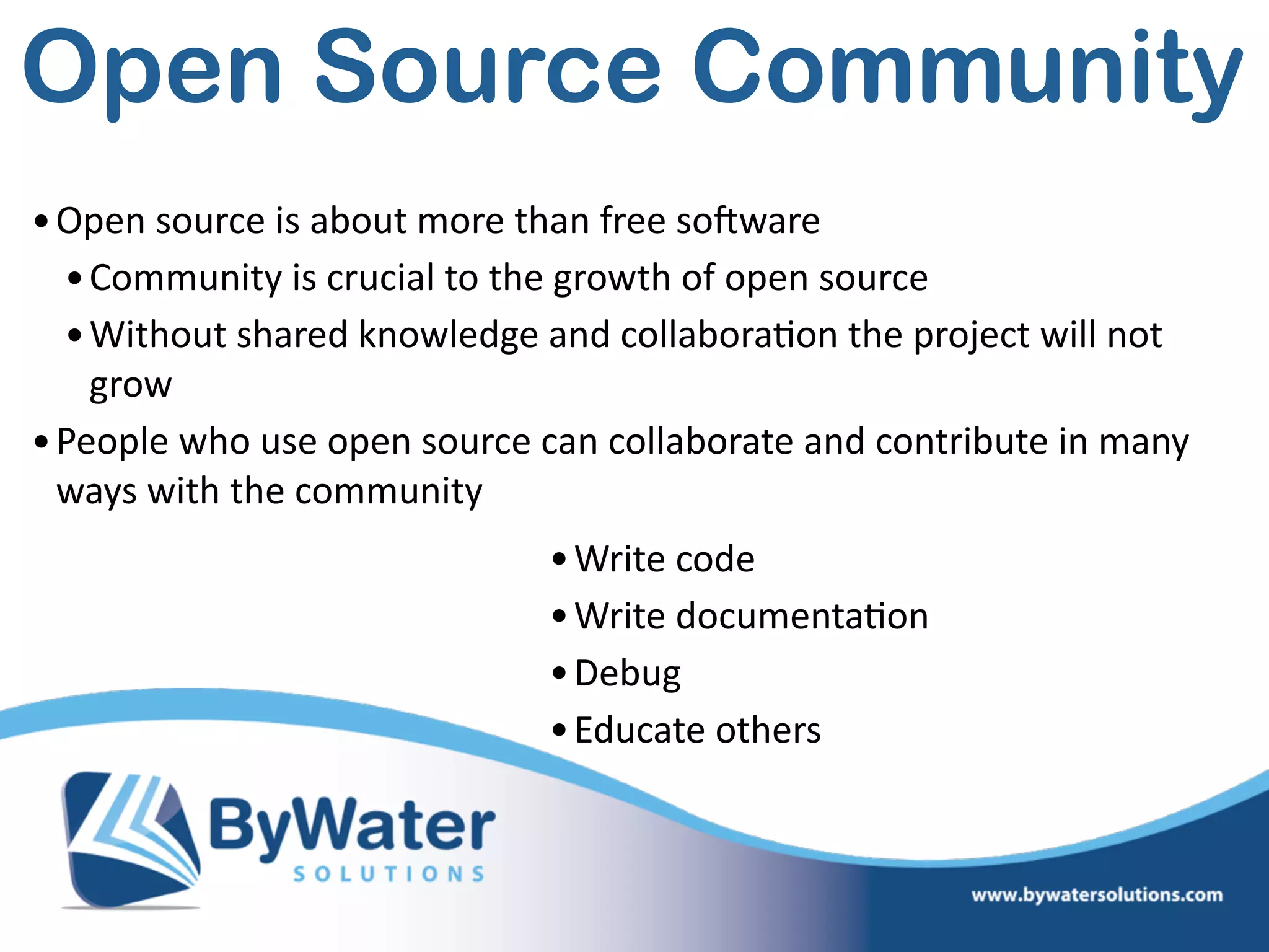 Open Source Community
•Open  source  is  about  more  than  free  soSware  
•Community  is  crucial  to  the  growth  of  open  source  
•Without  shared  knowledge  and  collabora=on  the  project  will  not  
grow  
•People  who  use  open  source  can  collaborate  and  contribute  in  many  
ways  with  the  community  
•Write  code  
•Write  documenta=on  
•Debug  
•Educate  others
 