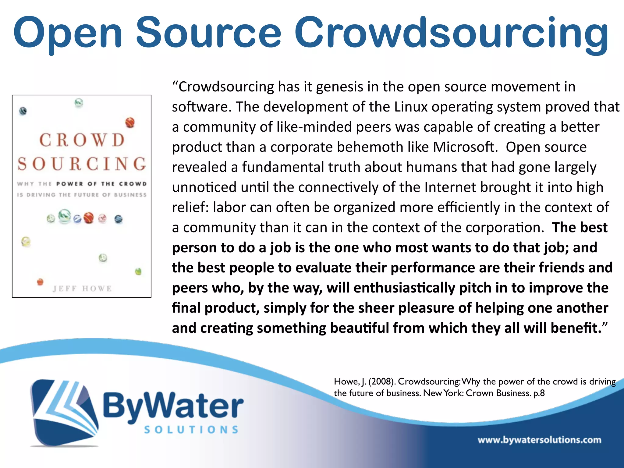 “Crowdsourcing  has  it  genesis  in  the  open  source  movement  in  
soSware.  The  development  of  the  Linux  opera=ng  system  proved  that  
a  community  of  like-­‐minded  peers  was  capable  of  crea=ng  a  beWer  
product  than  a  corporate  behemoth  like  MicrosoS.    Open  source  
revealed  a  fundamental  truth  about  humans  that  had  gone  largely  
unno=ced  un=l  the  connec=vely  of  the  Internet  brought  it  into  high  
relief:  labor  can  oSen  be  organized  more  eﬃciently  in  the  context  of  
a  community  than  it  can  in  the  context  of  the  corpora=on.    The  best  
person  to  do  a  job  is  the  one  who  most  wants  to  do  that  job;  and  
the  best  people  to  evaluate  their  performance  are  their  friends  and  
peers  who,  by  the  way,  will  enthusias@cally  pitch  in  to  improve  the  
ﬁnal  product,  simply  for  the  sheer  pleasure  of  helping  one  another  
and  crea@ng  something  beau@ful  from  which  they  all  will  beneﬁt.”
Howe, J. (2008). Crowdsourcing:Why the power of the crowd is driving
the future of business. NewYork: Crown Business. p.8
Open Source Crowdsourcing
 