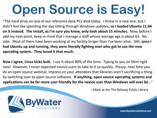 Open Source is Easy!
“The  hard  drive  on  one  of  our  reference  desk  PCs  died  today.    I  threw  in  a  new  one,  but  I  
didn't  feel  like  spending  the  day  sikng  through  Windows  updates,  so  I  loaded  Ubuntu  11.04  
on  it  instead.    The  install,  as  I'm  sure  you  know,  only  took  about  15  minutes.    Now,  before  I  
add  my  next  point,  keep  in  mind  that  I  manage  a  staﬀ  whose  average  age  is  about  63.    No  
joke.    Most  of  them  have  been  working  at  my  facility  longer  than  I've  been  alive.    S=ll,  once  I  
had  Ubuntu  up  and  running,  they  were  literally  ﬁgh@ng  over  who  got  to  use  the  new  
opera@ng  system.    They  loved  it  that  much.      
Now  I  agree,  Linux  kicks  buO.    I  use  it  about  80%  of  the  =me.    Typing  to  you  on  Mint  right  
now!    However,  I  never  expected  novice  users  to  take  to  it  so  quickly.    Please,  next  =me  you  
do  an  open  source  webinar,  impress  on  your  aWendees  that  libraries  aren't  sacriﬁcing  a  thing  
by  switching  over  to  open  source  soSware.    If  anything,  open  source  opera@ng  systems  and  
applica@ons  can  be  far  more  user  friendly  for  the  novice  user  than  Windows  will  ever  be...”
-­‐-­‐  Mark  at  the  The  Rahway  Public  Library
 