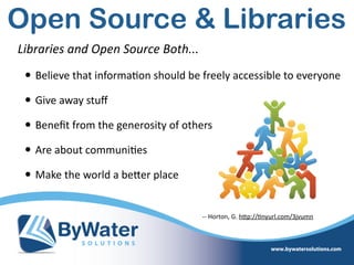 Libraries  and  Open  Source  Both...  
• Believe  that  informa=on  should  be  freely  accessible  to  everyone  
• Give  away  stuﬀ  
• Beneﬁt  from  the  generosity  of  others  
• Are  about  communi=es  
• Make  the  world  a  beWer  place
-­‐-­‐  Horton,  G.  hWp://=nyurl.com/3jvumn
Open Source & Libraries
 
