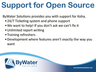 ByWater  Solu=ons  provides  you  with  support  for  Koha.  
•24/7  Ticke=ng  system  and  phone  support  
•We  want  to  help!  If  you  don’t  ask  we  can’t  ﬁx  it  
•Unlimited  report  wri=ng  
•Training  refreshers  
•Development  where  features  aren’t  exactly  the  way  you  
want
Support for Open Source
 