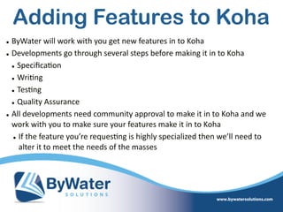 • ByWater  will  work  with  you  get  new  features  in  to  Koha  
• Developments  go  through  several  steps  before  making  it  in  to  Koha  
• Speciﬁca=on  
• Wri=ng  
• Tes=ng  
• Quality  Assurance  
• All  developments  need  community  approval  to  make  it  in  to  Koha  and  we  
work  with  you  to  make  sure  your  features  make  it  in  to  Koha  
• If  the  feature  you’re  reques=ng  is  highly  specialized  then  we’ll  need  to  
alter  it  to  meet  the  needs  of  the  masses
Adding Features to Koha
 