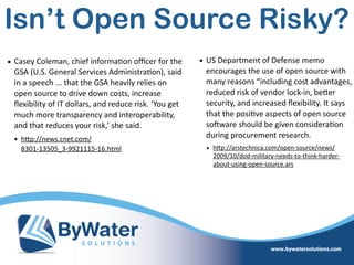 • Casey  Coleman,  chief  informa=on  oﬃcer  for  the  
GSA  (U.S.  General  Services  Administra=on),  said  
in  a  speech  ...  that  the  GSA  heavily  relies  on  
open  source  to  drive  down  costs,  increase  
ﬂexibility  of  IT  dollars,  and  reduce  risk.  ‘You  get  
much  more  transparency  and  interoperability,  
and  that  reduces  your  risk,’  she  said.  
• hWp://news.cnet.com/ 
8301-­‐13505_3-­‐9921115-­‐16.html  
Isn’t Open Source Risky?
• US  Department  of  Defense  memo  
encourages  the  use  of  open  source  with  
many  reasons  “including  cost  advantages,  
reduced  risk  of  vendor  lock-­‐in,  beWer  
security,  and  increased  ﬂexibility.  It  says  
that  the  posi=ve  aspects  of  open  source  
soSware  should  be  given  considera=on  
during  procurement  research.  
• hWp://arstechnica.com/open-­‐source/news/
2009/10/dod-­‐military-­‐needs-­‐to-­‐think-­‐harder-­‐
about-­‐using-­‐open-­‐source.ars  
 