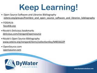 Keep Learning!
• Open  Source  SoSware  and  Libraries  Bibliography 
zotero.org/groups/freelibre_and_open_source_soSware_and_libraries_bibliography    
• FOSS4Lib 
foss4lib.org    
•Nicole’s  Delicious  bookmarks 
delicious.com/nengard/opensource  
•Nicole’s  Open  Source  Bibliography 
www.zotero.org/nengard/items/collec=onKey/MB5S62ZP    
• OpenSource.com 
opensource.com
 