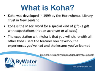 What is Koha?
• Koha  was  developed  in  1999  by  the  Horowhenua  Library  
Trust  in  New  Zealand    
• Koha  is  the  Maori  word  for  a  special  kind  of  giS  -­‐  a  giS  
with  expecta=ons  (not  an  acronym  or  all  caps)  
• The  expecta=on  with  Koha  is  that  you  will  share  with  all  
other  Koha  users  the  features  you  develop,  the  
experiences  you’ve  had  and  the  lessons  you’ve  learned
Learn more: http://bywatersolutions.com/what-is-koha/
 