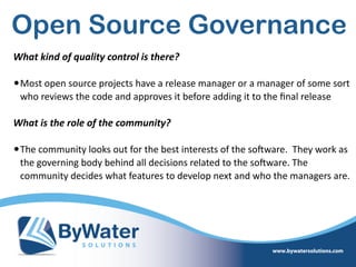 Open Source Governance
What  kind  of  quality  control  is  there? 
•Most  open  source  projects  have  a  release  manager  or  a  manager  of  some  sort  
who  reviews  the  code  and  approves  it  before  adding  it  to  the  ﬁnal  release  
What  is  the  role  of  the  community?  
•The  community  looks  out  for  the  best  interests  of  the  soSware.    They  work  as  
the  governing  body  behind  all  decisions  related  to  the  soSware.  The  
community  decides  what  features  to  develop  next  and  who  the  managers  are.      
 