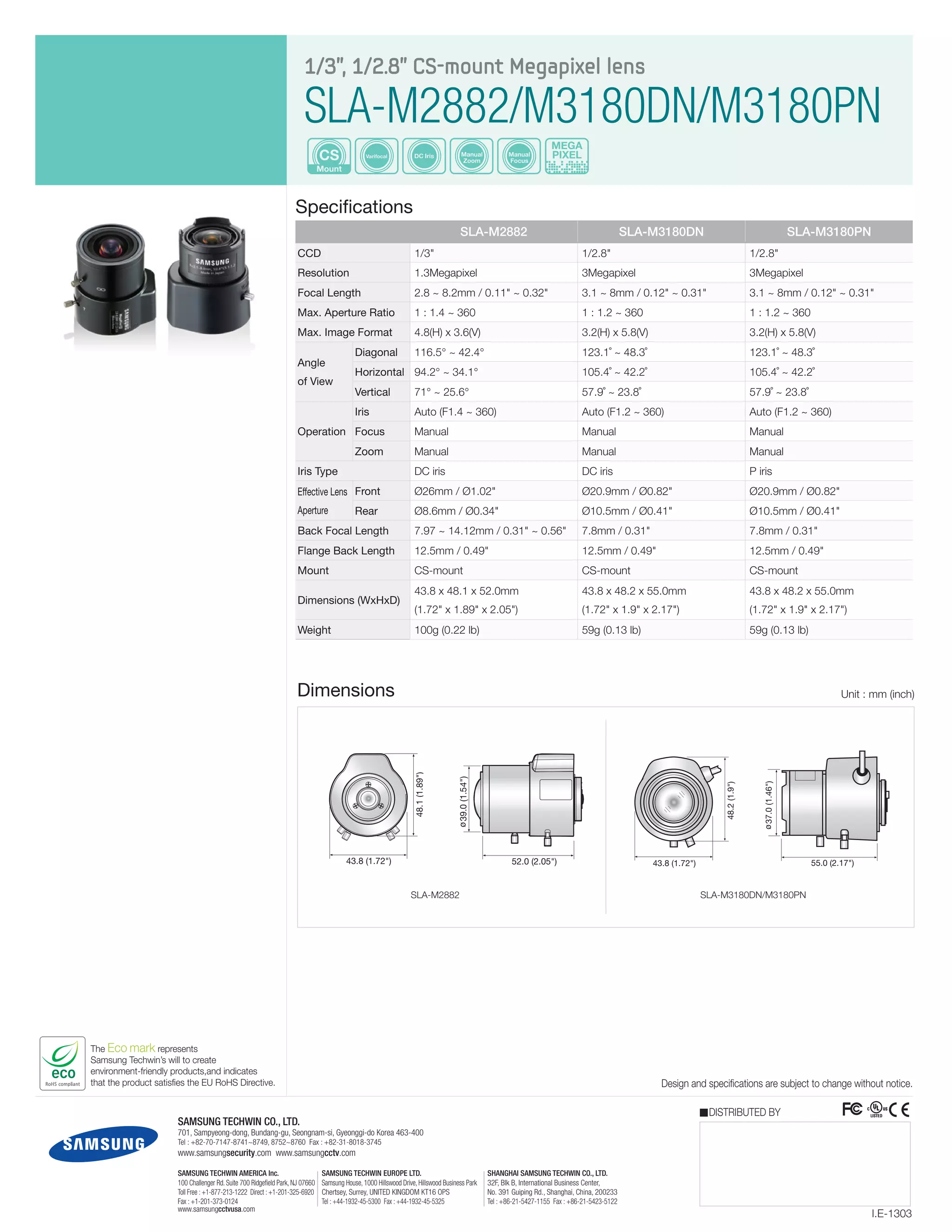 The Eco mark represents
Samsung Techwin’s will to create
environment-friendly products,and indicates
that the product satisfies the EU RoHS Directive.
Mount
CS Varifocal Manual
Zoom
Manual
Focus
DC Iris
MEGA
PIXEL
1/3", 1/2.8" CS-mount Megapixel lens
SLA-M2882/M3180DN/M3180PN
Specifications
Design and specifications are subject to change without notice.
I.E-1303
DISTRIBUTED BY
Dimensions Unit : mm (inch)
SAMSUNG TECHWIN CO., LTD.
701, Sampyeong-dong, Bundang-gu, Seongnam-si, Gyeonggi-do Korea 463-400
Tel : +82-70-7147-8741~8749, 8752~8760 Fax : +82-31-8018-3745
www.samsungsecurity.com www.samsungcctv.com
SAMSUNG TECHWIN EUROPE LTD.
Samsung House, 1000 Hillswood Drive, Hillswood Business Park
Chertsey, Surrey, UNITED KINGDOM KT16 OPS
Tel : +44-1932-45-5300 Fax : +44-1932-45-5325
SHANGHAI SAMSUNG TECHWIN CO., LTD.
32F, Blk B, International Business Center,
No. 391 Guiping Rd., Shanghai, China, 200233
Tel : +86-21-5427-1155 Fax : +86-21-5423-5122
SAMSUNG TECHWIN AMERICA Inc.
100 Challenger Rd. Suite 700 Ridgefield Park, NJ 07660
Toll Free : +1-877-213-1222 Direct : +1-201-325-6920
Fax : +1-201-373-0124
www.samsungcctvusa.com
SLA-M2882 SLA-M3180DN SLA-M3180PN
CCD 1/3" 1/2.8" 1/2.8"
Resolution 1.3Megapixel 3Megapixel 3Megapixel
Focal Length 2.8 ~ 8.2mm / 0.11" ~ 0.32" 3.1 ~ 8mm / 0.12" ~ 0.31" 3.1 ~ 8mm / 0.12" ~ 0.31"
Max. Aperture Ratio 1 : 1.4 ~ 360 1 : 1.2 ~ 360 1 : 1.2 ~ 360
Max. Image Format 4.8(H) x 3.6(V) 3.2(H) x 5.8(V) 3.2(H) x 5.8(V)
Angle
of View
Diagonal 116.5° ~ 42.4° 123.1˚ ~ 48.3˚ 123.1˚ ~ 48.3˚
Horizontal 94.2° ~ 34.1° 105.4˚ ~ 42.2˚ 105.4˚ ~ 42.2˚
Vertical 71° ~ 25.6° 57.9˚ ~ 23.8˚ 57.9˚ ~ 23.8˚
Operation
Iris Auto (F1.4 ~ 360) Auto (F1.2 ~ 360) Auto (F1.2 ~ 360)
Focus Manual Manual Manual
Zoom Manual Manual Manual
Iris Type DC iris DC iris P iris
Effective Lens
Aperture
Front Ø26mm / Ø1.02" Ø20.9mm / Ø0.82" Ø20.9mm / Ø0.82"
Rear Ø8.6mm / Ø0.34" Ø10.5mm / Ø0.41" Ø10.5mm / Ø0.41"
Back Focal Length 7.97 ~ 14.12mm / 0.31" ~ 0.56" 7.8mm / 0.31" 7.8mm / 0.31"
Flange Back Length 12.5mm / 0.49" 12.5mm / 0.49" 12.5mm / 0.49"
Mount CS-mount CS-mount CS-mount
Dimensions (WxHxD)
43.8 x 48.1 x 52.0mm
(1.72" x 1.89" x 2.05")
43.8 x 48.2 x 55.0mm
(1.72" x 1.9" x 2.17")
43.8 x 48.2 x 55.0mm
(1.72" x 1.9" x 2.17")
Weight 100g (0.22 lb) 59g (0.13 lb) 59g (0.13 lb)
39.0(1.54")
52.0 (2.05")43.8 (1.72")
48.1(1.89")
39.0(1.54")
52.0 (2.05")43.8 (1.72")
48.1(1.89")
SLA-M2882
43.8 (1.72") 55.0 (2.17")
37.0(1.46")
48.2(1.9")
SLA-M3180DN/M3180PN
 
