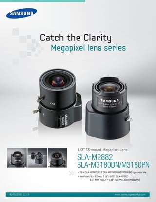 SLA-M2882
SLA-M3180DN/M3180PN
• F1.4 (SLA-M2882), F1.2 (SLA-M3180DN/M3180PN) DC type auto iris
• Varifocal 2.8 ~ 8.2mm / 0.11" ~ 0.32" (SLA-M2882)
	 3.1 ~ 8mm / 0.12" ~ 0.31" (SLA-M3180DN/M3180PN)
1/3" CS-mount Megapixel Lens
Catch the Clarity
Megapixel lens series
www.samsungsecurity.comREVISED 03-2013
 