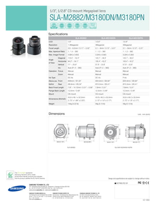 The Eco mark represents
Samsung Techwin’s will to create
environment-friendly products,and indicates
that the product satisfies the EU RoHS Directive.
Mount
CS Varifocal Manual
Zoom
Manual
Focus
DC Iris
MEGA
PIXEL
1/3", 1/2.8" CS-mount Megapixel lens
SLA-M2882/M3180DN/M3180PN
Specifications
Design and specifications are subject to change without notice.
I.E-1303
DISTRIBUTED BY
Dimensions Unit : mm (inch)
SAMSUNG TECHWIN CO., LTD.
701, Sampyeong-dong, Bundang-gu, Seongnam-si, Gyeonggi-do Korea 463-400
Tel : +82-70-7147-8741~8749, 8752~8760 Fax : +82-31-8018-3745
www.samsungsecurity.com www.samsungcctv.com
SAMSUNG TECHWIN EUROPE LTD.
Samsung House, 1000 Hillswood Drive, Hillswood Business Park
Chertsey, Surrey, UNITED KINGDOM KT16 OPS
Tel : +44-1932-45-5300 Fax : +44-1932-45-5325
SHANGHAI SAMSUNG TECHWIN CO., LTD.
32F, Blk B, International Business Center,
No. 391 Guiping Rd., Shanghai, China, 200233
Tel : +86-21-5427-1155 Fax : +86-21-5423-5122
SAMSUNG TECHWIN AMERICA Inc.
100 Challenger Rd. Suite 700 Ridgefield Park, NJ 07660
Toll Free : +1-877-213-1222 Direct : +1-201-325-6920
Fax : +1-201-373-0124
www.samsungcctvusa.com
SLA-M2882 SLA-M3180DN SLA-M3180PN
CCD 1/3" 1/2.8" 1/2.8"
Resolution 1.3Megapixel 3Megapixel 3Megapixel
Focal Length 2.8 ~ 8.2mm / 0.11" ~ 0.32" 3.1 ~ 8mm / 0.12" ~ 0.31" 3.1 ~ 8mm / 0.12" ~ 0.31"
Max. Aperture Ratio 1 : 1.4 ~ 360 1 : 1.2 ~ 360 1 : 1.2 ~ 360
Max. Image Format 4.8(H) x 3.6(V) 3.2(H) x 5.8(V) 3.2(H) x 5.8(V)
Angle
of View
Diagonal 116.5° ~ 42.4° 123.1˚ ~ 48.3˚ 123.1˚ ~ 48.3˚
Horizontal 94.2° ~ 34.1° 105.4˚ ~ 42.2˚ 105.4˚ ~ 42.2˚
Vertical 71° ~ 25.6° 57.9˚ ~ 23.8˚ 57.9˚ ~ 23.8˚
Operation
Iris Auto (F1.4 ~ 360) Auto (F1.2 ~ 360) Auto (F1.2 ~ 360)
Focus Manual Manual Manual
Zoom Manual Manual Manual
Iris Type DC iris DC iris P iris
Effective Lens
Aperture
Front Ø26mm / Ø1.02" Ø20.9mm / Ø0.82" Ø20.9mm / Ø0.82"
Rear Ø8.6mm / Ø0.34" Ø10.5mm / Ø0.41" Ø10.5mm / Ø0.41"
Back Focal Length 7.97 ~ 14.12mm / 0.31" ~ 0.56" 7.8mm / 0.31" 7.8mm / 0.31"
Flange Back Length 12.5mm / 0.49" 12.5mm / 0.49" 12.5mm / 0.49"
Mount CS-mount CS-mount CS-mount
Dimensions (WxHxD)
43.8 x 48.1 x 52.0mm
(1.72" x 1.89" x 2.05")
43.8 x 48.2 x 55.0mm
(1.72" x 1.9" x 2.17")
43.8 x 48.2 x 55.0mm
(1.72" x 1.9" x 2.17")
Weight 100g (0.22 lb) 59g (0.13 lb) 59g (0.13 lb)
39.0(1.54")
52.0 (2.05")43.8 (1.72")
48.1(1.89")
39.0(1.54")
52.0 (2.05")43.8 (1.72")
48.1(1.89")
SLA-M2882
43.8 (1.72") 55.0 (2.17")
37.0(1.46")
48.2(1.9")
SLA-M3180DN/M3180PN
 