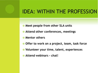 IDEA: WITHIN THE PROFESSION

   Meet people from other SLA units

   Attend other conferences, meetings

   Mentor others

   Offer to work on a project, team, task force

   Volunteer your time, talent, experiences

   Attend webinars – chat!
 