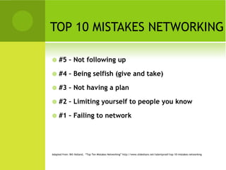 TOP 10 MISTAKES NETWORKING

    #5 – Not following up

    #4 – Being selfish (give and take)

    #3 – Not having a plan

    #2 – Limiting yourself to people you know

    #1 – Failing to network




Adapted from: Bill Holland, “Top Ten Mistakes Networking” http://www.slideshare.net/talentproof/top-10-mistakes-networking
 