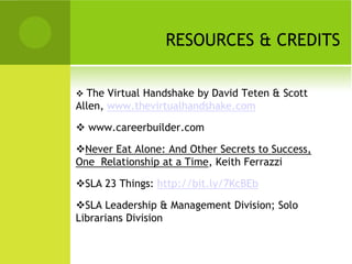 RESOURCES & CREDITS

 The Virtual Handshake by David Teten & Scott
Allen, www.thevirtualhandshake.com

 www.careerbuilder.com

Never Eat Alone: And Other Secrets to Success,
One Relationship at a Time, Keith Ferrazzi

SLA 23 Things: http://bit.ly/7KcBEb

SLA Leadership & Management Division; Solo
Librarians Division
 
