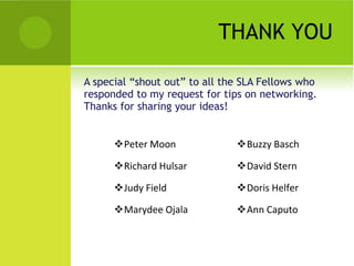 THANK YOU

A special “shout out” to all the SLA Fellows who
responded to my request for tips on networking.
Thanks for sharing your ideas!


      Peter Moon              Buzzy Basch

      Richard Hulsar          David Stern

      Judy Field              Doris Helfer

      Marydee Ojala           Ann Caputo
 