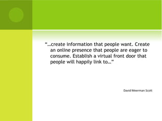 “…create information that people want. Create
  an online presence that people are eager to
  consume. Establish a virtual front door that
  people will happily link to…”




                                  David Meerman Scott
 