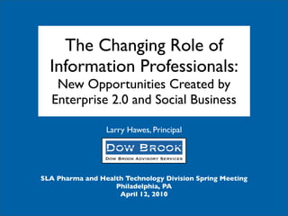 The Changing Role of
  Information Professionals:
   New Opportunities Created by
  Enterprise 2.0 and Social Business

                 Larry Hawes, Principal




SLA Pharma and Health Technology Division Spring Meeting
                   Philadelphia, PA
                    April 12, 2010
 