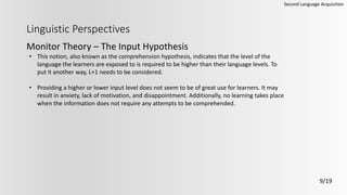 Linguistic Perspectives
Monitor Theory – The Input Hypothesis
Second Language Acquisition
9/19
• This notion, also known as the comprehension hypothesis, indicates that the level of the
language the learners are exposed to is required to be higher than their language levels. To
put it another way, L+1 needs to be considered.
• Providing a higher or lower input level does not seem to be of great use for learners. It may
result in anxiety, lack of motivation, and disappointment. Additionally, no learning takes place
when the information does not require any attempts to be comprehended.
 