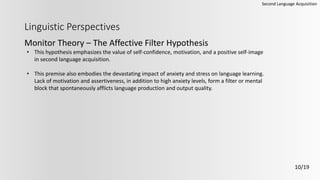 Linguistic Perspectives
Monitor Theory – The Affective Filter Hypothesis
Second Language Acquisition
10/19
• This hypothesis emphasizes the value of self-confidence, motivation, and a positive self-image
in second language acquisition.
• This premise also embodies the devastating impact of anxiety and stress on language learning.
Lack of motivation and assertiveness, in addition to high anxiety levels, form a filter or mental
block that spontaneously afflicts language production and output quality.
 