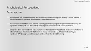 Psychological Perspectives
Behaviourism
Second Language Acquisition
11/19
• Behaviourism was based on the view that all learning – including language learning – occurs through a
process of imitation, practice, reinforcement, and habit formation.
• Behaviourists claimed that when learners correctly produce language that approximates what they are
exposed to in the input, and these efforts receive positive reinforcement, habits are formed.
• One of the ideas associated with behaviourism was the notion that the L1 habits that learners had already
established would interfere with the formation of new habits in the L2. The contrastive analysis
hypothesis (CAH) was proposed to account for the role of the L1 in L2 learning.
 