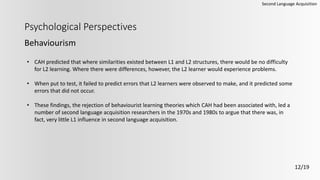 Psychological Perspectives
Behaviourism
Second Language Acquisition
12/19
• CAH predicted that where similarities existed between L1 and L2 structures, there would be no difficulty
for L2 learning. Where there were differences, however, the L2 learner would experience problems.
• When put to test, it failed to predict errors that L2 learners were observed to make, and it predicted some
errors that did not occur.
• These findings, the rejection of behaviourist learning theories which CAH had been associated with, led a
number of second language acquisition researchers in the 1970s and 1980s to argue that there was, in
fact, very little L1 influence in second language acquisition.
 