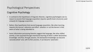 Psychological Perspectives
Cognitive Psychology
Second Language Acquisition
13/19
• In contrast to the hypotheses of linguistic theories, cognitive psychologists see no
reason to assume that language acquisition requires specific brain structures used
uniquely for language acquisition.
• Rather, they hypothesize that second language acquisition, like other learning,
requires the learner’s attention and effort –whether or not the learner is fully
aware of what is being attended to.
• Some information processing theories suggest that language, like other skilled
activity, is first acquired through intentional learning of what is called ‘declarative
knowledge’ and that, through practice, the declarative knowledge can become
‘proceduralized’ and, with further practice, it can become ‘automatic’.
 