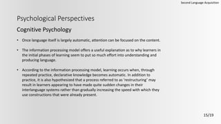 Psychological Perspectives
Cognitive Psychology
Second Language Acquisition
15/19
• Once language itself is largely automatic, attention can be focused on the content.
• The information processing model offers a useful explanation as to why learners in
the initial phases of learning seem to put so much effort into understanding and
producing language.
• According to the information processing model, learning occurs when, through
repeated practice, declarative knowledge becomes automatic. In addition to
practice, it is also hypothesized that a process referred to as ‘restructuring’ may
result in learners appearing to have made quite sudden changes in their
interlanguage systems rather than gradually increasing the speed with which they
use constructions that were already present.
 
