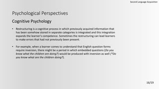 Psychological Perspectives
Cognitive Psychology
Second Language Acquisition
16/19
• Restructuring is a cognitive process in which previously acquired information that
has been somehow stored in separate categories is integrated and this integration
expands the learner’s competence. Sometimes the restructuring can lead learners
to make errors that had not previously been present.
• For example, when a learner comes to understand that English question forms
require inversion, there might be a period in which embedded questions (Do you
know what the children are doing?) would be produced with inversion as well (*Do
you know what are the children doing?).
 