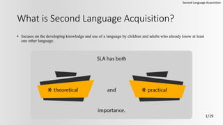 What is Second Language Acquisition?
• focuses on the developing knowledge and use of a language by children and adults who already know at least
one other language.
Second Language Acquisition
1/19
 