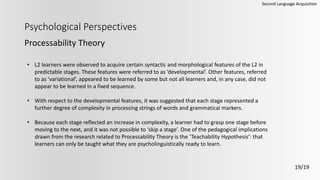 Psychological Perspectives
Processability Theory
Second Language Acquisition
19/19
• L2 learners were observed to acquire certain syntactic and morphological features of the L2 in
predictable stages. These features were referred to as ‘developmental’. Other features, referred
to as ‘variational’, appeared to be learned by some but not all learners and, in any case, did not
appear to be learned in a fixed sequence.
• With respect to the developmental features, it was suggested that each stage represented a
further degree of complexity in processing strings of words and grammatical markers.
• Because each stage reflected an increase in complexity, a learner had to grasp one stage before
moving to the next, and it was not possible to ‘skip a stage’. One of the pedagogical implications
drawn from the research related to Processability Theory is the ‘Teachability Hypothesis’: that
learners can only be taught what they are psycholinguistically ready to learn.
 