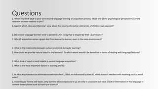 Questions
1. When you think back to your own second language learning or acqusition process, which one of the psychological perspectives is more
relatable or more realistic to you?
2. Against which idea was Chomsky's view about the novel and creative utterances of children was opposed?
1. Do second language learners tend to perceive L2 in a way that is shaped by their L1 principles?
2. Why L2 acquisition varies a great deal from learner to learner, even in the same environment?
1. What is the relationship between culture and mind during L2 learning?
2. How could we provide natural input to the learners? To which extent would it be beneficial in terms of dealing with language features?
1. What kind of input is most helpful in second language acquisition?
2. What is the most important factors in learning and L2?
1. In what way learners can eliminate errors from their L2 that are influenced by their L1 which doesn’t interfere with meaning such as word
order?
2. According to Tarone and Swain, why learners whose exposure to L2 are only in classroom will have a lack of information of the language in
content-based classes such as history or science?
 