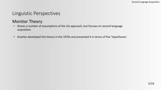 Linguistic Perspectives
Monitor Theory
Second Language Acquisition
5/19
• Shares a number of assumptions of the UG approach, but focuses on second language
acquisition.
• Krashen developed this theory in the 1970s and presented it in terms of five ‘hypotheses’.
 