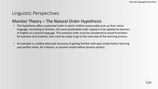 Linguistic Perspectives
Monitor Theory – The Natural Order Hypothesis
Second Language Acquisition
7/19
• This hypothesis offers a potential order in which children presumably pick up their native
language. According to Krashen, the same predictable order appears to be applied by learners
of English as a second language. This practical order must be considered to avoid frustration
for teachers and students, who must be ready to go to the next step of the learning process.
• An example is a widely observed necessity of getting familiar with past simple before learning
past perfect tense, for instance, or present simple before present perfect.
 