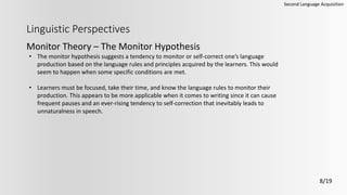 Linguistic Perspectives
Monitor Theory – The Monitor Hypothesis
Second Language Acquisition
8/19
• The monitor hypothesis suggests a tendency to monitor or self-correct one’s language
production based on the language rules and principles acquired by the learners. This would
seem to happen when some specific conditions are met.
• Learners must be focused, take their time, and know the language rules to monitor their
production. This appears to be more applicable when it comes to writing since it can cause
frequent pauses and an ever-rising tendency to self-correction that inevitably leads to
unnaturalness in speech.
 