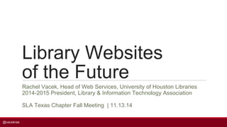 @vacekrae 
Library Websites 
of the Future 
Rachel Vacek, Head of Web Services, University of Houston Libraries 
2014-2015 President, Library & Information Technology Association 
SLA Texas Chapter Fall Meeting | 11.13.14 
 