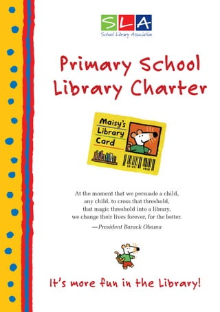 Primary School
Library Charter



     At the moment that we persuade a child,
         any child, to cross that threshold,
        that magic threshold into a library,
    we change their lives forever, for the better.
            — President Barack Obama




It’s more fun in the Library!
 