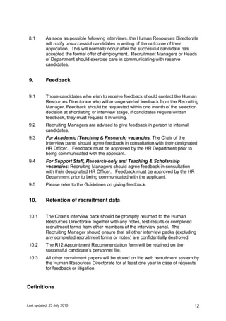 Last updated: 23 July 2010 12
8.1 As soon as possible following interviews, the Human Resources Directorate
will notify unsuccessful candidates in writing of the outcome of their
application. This will normally occur after the successful candidate has
accepted the formal offer of employment. Recruitment Managers or Heads
of Department should exercise care in communicating with reserve
candidates.
9. Feedback
9.1 Those candidates who wish to receive feedback should contact the Human
Resources Directorate who will arrange verbal feedback from the Recruiting
Manager. Feedback should be requested within one month of the selection
decision at shortlisting or interview stage. If candidates require written
feedback, they must request it in writing.
9.2 Recruiting Managers are advised to give feedback in person to internal
candidates.
9.3 For Academic (Teaching & Research) vacancies: The Chair of the
Interview panel should agree feedback in consultation with their designated
HR Officer. Feedback must be approved by the HR Department prior to
being communicated with the applicant.
9.4 For Support Staff, Research-only and Teaching & Scholarship
vacancies: Recruiting Managers should agree feedback in consultation
with their designated HR Officer. Feedback must be approved by the HR
Department prior to being communicated with the applicant.
9.5 Please refer to the Guidelines on giving feedback.
10. Retention of recruitment data
10.1 The Chair’s interview pack should be promptly returned to the Human
Resources Directorate together with any notes, test results or completed
recruitment forms from other members of the interview panel. The
Recruiting Manager should ensure that all other interview packs (excluding
any completed recruitment forms or notes) are confidentially destroyed.
10.2 The R12 Appointment Recommendation form will be retained on the
successful candidate’s personnel file.
10.3 All other recruitment papers will be stored on the web recruitment system by
the Human Resources Directorate for at least one year in case of requests
for feedback or litigation.
Definitions
 