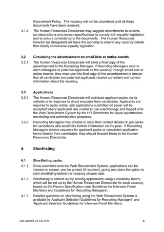 Last updated: 23 July 2010 4
Recruitment Policy. The vacancy will not be advertised until all these
documents have been received.
3.1.2 The Human Resources Directorate may suggest amendments to adverts,
job descriptions and person specifications to comply with equality legislation
and to ensure consistency in the documents. The Human Resources
Director (as delegated) will have the authority to amend any vacancy details
that clearly contravene equality legislation.
3.2 Circulating the advertisement on email-lists or notice-boards
3.2.1 The Human Resources Directorate will send a final copy of the
advertisement to the Recruiting Manager. If Recruiting Managers wish to
alert colleagues or potential applicants to the vacancy through email-lists or
notice-boards, they must use this final copy of the advertisement to ensure
that all candidates and potential applicants receive consistent and correct
information about the vacancy.
3.3 Applications
3.3.1 The Human Resources Directorate will distribute applicant packs via its
website or in response to direct enquiries from candidates. Applicants are
required to apply online. Job applications submitted on paper will be
accepted where applicants are unable to use e-technology and logged onto
the Web Recruitment System by the HR Directorate for equal opportunities
monitoring and administrative purposes.
3.3.2 Recruiting Managers may choose to state their contact details on job packs
for candidates who would like further information on the post. If Recruiting
Managers receive requests for applicant packs or completed application
forms directly from candidates, they should forward these to the Human
Resources Directorate.
4. Shortlisting
4.1 Shortlisting packs
4.1.1 Once submitted onto the Web Recruitment System, applications can be
viewed on screen, and be printed (if required), giving recruiters the option to
start shortlisting before the vacancy closure date.
4.1.2 Shortlisting is carried out by scoring applications using a capability matrix,
which will be set up by the Human Resources Directorate for each vacancy,
based on the Person Specification (see Guidelines for Interview Panel
Members and Guidelines for Recruiting Managers).
4.1.3 Detailed guidance on shortlisting using the Web Recruitment System is
available in ‘Applicant Selection Guidelines for Recruiting Managers’ and
‘Applicant Selection Guidelines for Interview Panel Members’.
 