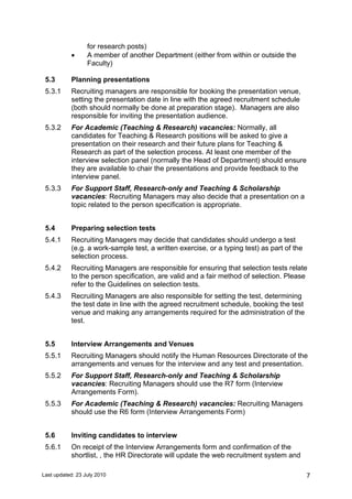 Last updated: 23 July 2010 7
for research posts)
• A member of another Department (either from within or outside the
Faculty)
5.3 Planning presentations
5.3.1 Recruiting managers are responsible for booking the presentation venue,
setting the presentation date in line with the agreed recruitment schedule
(both should normally be done at preparation stage). Managers are also
responsible for inviting the presentation audience.
5.3.2 For Academic (Teaching & Research) vacancies: Normally, all
candidates for Teaching & Research positions will be asked to give a
presentation on their research and their future plans for Teaching &
Research as part of the selection process. At least one member of the
interview selection panel (normally the Head of Department) should ensure
they are available to chair the presentations and provide feedback to the
interview panel.
5.3.3 For Support Staff, Research-only and Teaching & Scholarship
vacancies: Recruiting Managers may also decide that a presentation on a
topic related to the person specification is appropriate.
5.4 Preparing selection tests
5.4.1 Recruiting Managers may decide that candidates should undergo a test
(e.g. a work-sample test, a written exercise, or a typing test) as part of the
selection process.
5.4.2 Recruiting Managers are responsible for ensuring that selection tests relate
to the person specification, are valid and a fair method of selection. Please
refer to the Guidelines on selection tests.
5.4.3 Recruiting Managers are also responsible for setting the test, determining
the test date in line with the agreed recruitment schedule, booking the test
venue and making any arrangements required for the administration of the
test.
5.5 Interview Arrangements and Venues
5.5.1 Recruiting Managers should notify the Human Resources Directorate of the
arrangements and venues for the interview and any test and presentation.
5.5.2 For Support Staff, Research-only and Teaching & Scholarship
vacancies: Recruiting Managers should use the R7 form (Interview
Arrangements Form).
5.5.3 For Academic (Teaching & Research) vacancies: Recruiting Managers
should use the R6 form (Interview Arrangements Form)
5.6 Inviting candidates to interview
5.6.1 On receipt of the Interview Arrangements form and confirmation of the
shortlist, , the HR Directorate will update the web recruitment system and
 