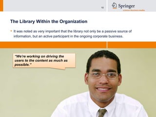 The Library Within the OrganizationIt was noted as very important that the library not only be a passive source of information, but an active participant in the ongoing corporate business.“We’re working on driving the users to the content as much as possible.”