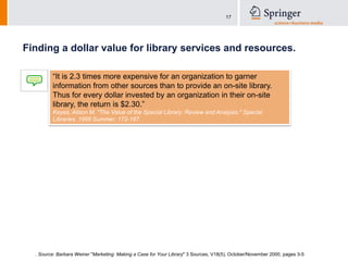 Finding a dollar value for library services and resources.“It is 2.3 times more expensive for an organization to garner information from other sources than to provide an on-site library. Thus for every dollar invested by an organization in their on-site library, the return is $2.30.” Keyes, Alison M. "The Value of the Special Library: Review and Analysis." Special Libraries. 1995 Summer; 172-187. . Source: Barbara Weiner "Marketing: Making a Case for Your Library" 3 Sources, V18(5), October/November 2000, pages 3-5