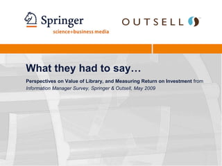 What they had to say…Perspectives on Value of Library, and Measuring Return on Investment from Information Manager Survey, Springer & Outsell, May 2009