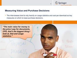 Measuring Value and Purchase DecisionsThe interviewees tend to rely heavily on usage statistics and cost per download as key measures on which to base purchase decisions.“The main value for money is the price I pay for documents, CPD, that’s the biggest thing I look at, that and usage statistics.”