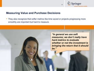 Measuring Value and Purchase DecisionsThey also recognize that softer metrics like time saved or projects progressing more smoothly are important but hard to measure.“In general we use soft measures; we don’t really have hard metrics to evaluate whether or not the investment is bringing the return that it should be.”