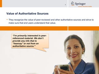 Value of Authoritative SourcesThey recognize the value of peer-reviewed and other authoritative sources and strive to make sure that end users understand that value. “I’m primarily interested in peer-referenced material. We don’t provide any info that is “hearsay” or not from an authoritative source.”