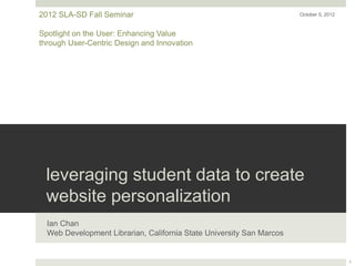 2012 SLA-SD Fall Seminar                                              October 5, 2012



Spotlight on the User: Enhancing Value
through User-Centric Design and Innovation




 leveraging student data to create
 website personalization
  Ian Chan
  Web Development Librarian, California State University San Marcos


                                                                                        1
 