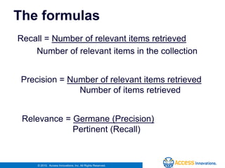 The formulasRecall = Number of relevant items retrieved        Number of relevant items in the collectionPrecision = Number of relevant items retrieved           Number of items retrievedRelevance = Germane (Precision)                     Pertinent (Recall)