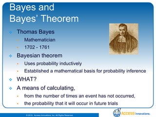 Bayes and Bayes’ TheoremThomas BayesMathematician1702 - 1761Bayesian theorem Uses probability inductively Established a mathematical basis for probability inference WHAT?A means of calculating, from the number of times an event has not occurred, the probability that it will occur in future trials17