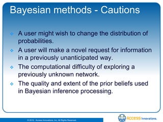 Bayesian methods - CautionsA user might wish to change the distribution of probabilities. A user will make a novel request for information in a previously unanticipated way.The computational difficulty of exploring a previously unknown network. The quality and extent of the prior beliefs used in Bayesian inference processing. 